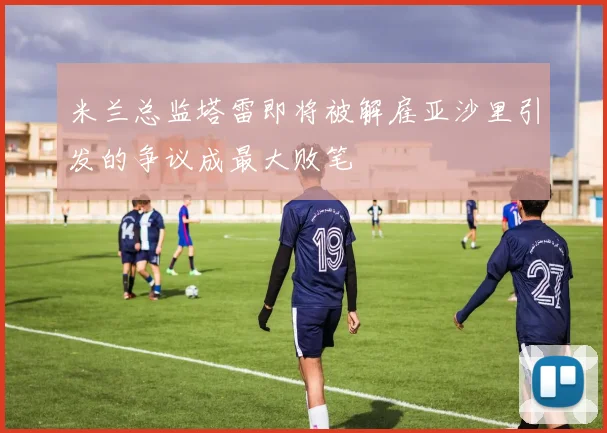 米兰总监塔雷即将被解雇亚沙里引发的争议成最大败笔