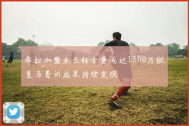 希拉加盟米兰转会费或达1500万欧皇马青训成果持续变现