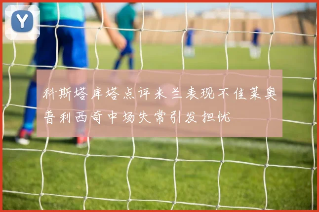 科斯塔库塔点评米兰表现不佳莱奥普利西奇中场失常引发担忧