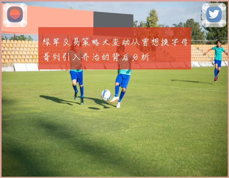 绿军交易策略大变动从曾想换字母哥到引入乔治的背后分析