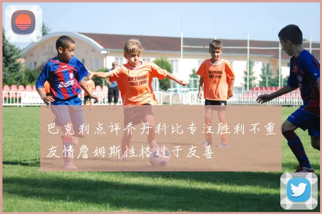 巴克利点评乔丹科比专注胜利不重友情詹姆斯性格过于友善