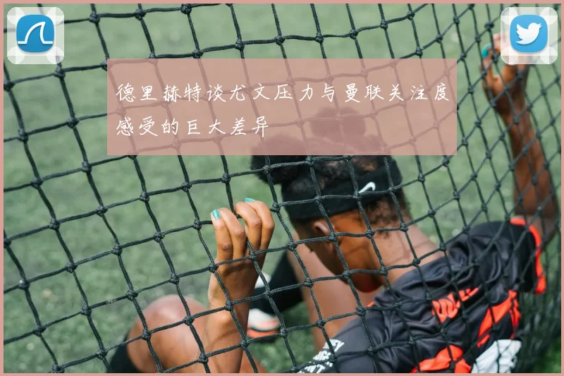 德里赫特谈尤文压力与曼联关注度感受的巨大差异