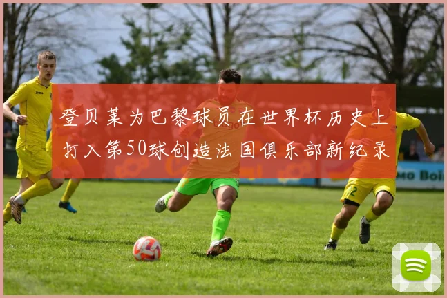 登贝莱为巴黎球员在世界杯历史上打入第50球创造法国俱乐部新纪录