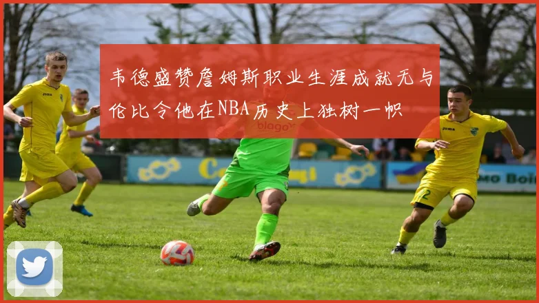 韦德盛赞詹姆斯职业生涯成就无与伦比令他在NBA历史上独树一帜