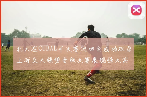 北大在CUBAL半决赛次回合成功双杀上海交大强势晋级决赛展现强大实力