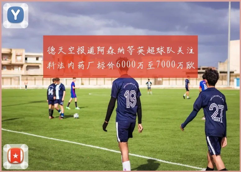 德天空报道阿森纳等英超球队关注科法内药厂标价6000万至7000万欧元
