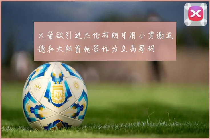 火箭欲引进杰伦布朗可用小贾谢泼德和太阳首轮签作为交易筹码