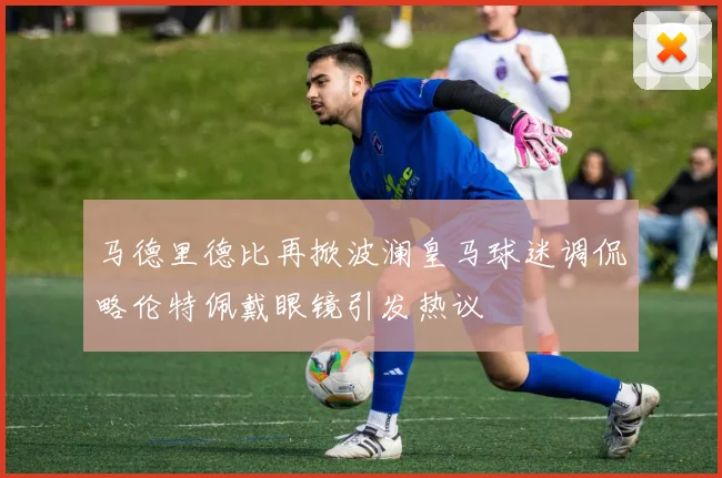 马德里德比再掀波澜皇马球迷调侃略伦特佩戴眼镜引发热议