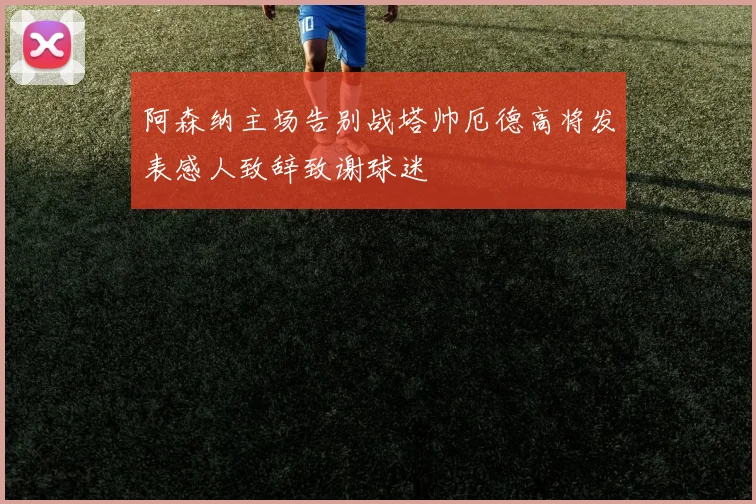 阿森纳主场告别战塔帅厄德高将发表感人致辞致谢球迷
