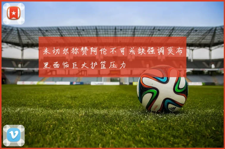 米切尔称赞阿伦不可或缺强调莫布里面临巨大护筐压力