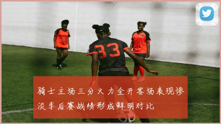 骑士主场三分火力全开客场表现惨淡季后赛战绩形成鲜明对比