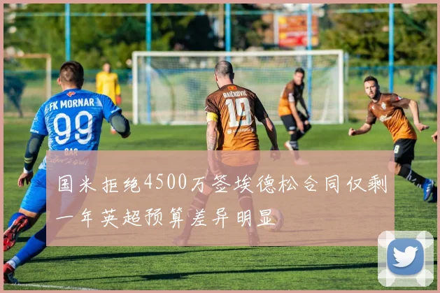 国米拒绝4500万签埃德松合同仅剩一年英超预算差异明显
