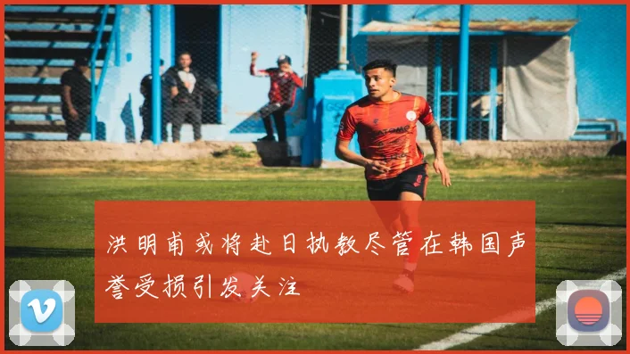 洪明甫或将赴日执教尽管在韩国声誉受损引发关注