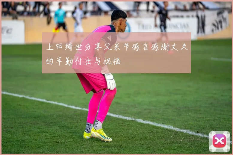 上田绮世分享父亲节感言感谢丈夫的辛勤付出与祝福