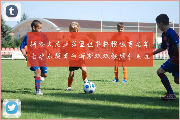 斯洛文尼亚男篮世界杯预选赛名单出炉东契奇和海斯双双缺席引关注