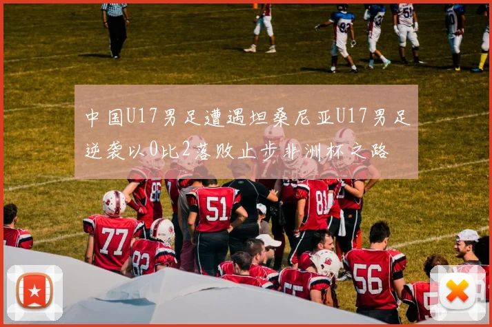 中国U17男足遭遇坦桑尼亚U17男足逆袭以0比2落败止步非洲杯之路