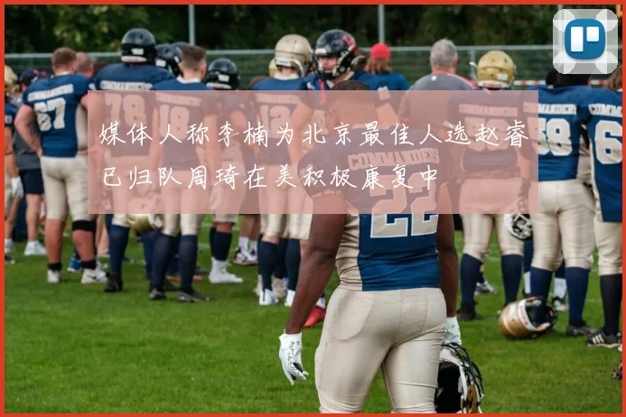 媒体人称李楠为北京最佳人选赵睿已归队周琦在美积极康复中