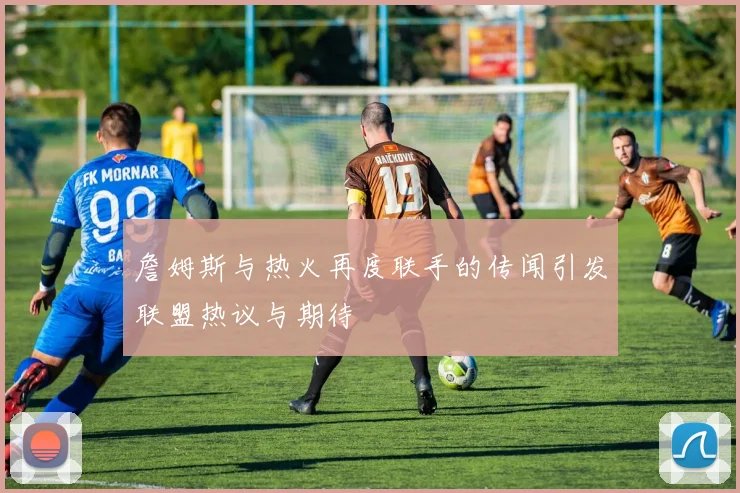 詹姆斯与热火再度联手的传闻引发联盟热议与期待