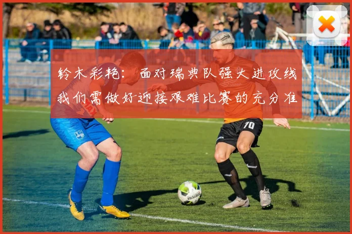 铃木彩艳：面对瑞典队强大进攻线我们需做好迎接艰难比赛的充分准备