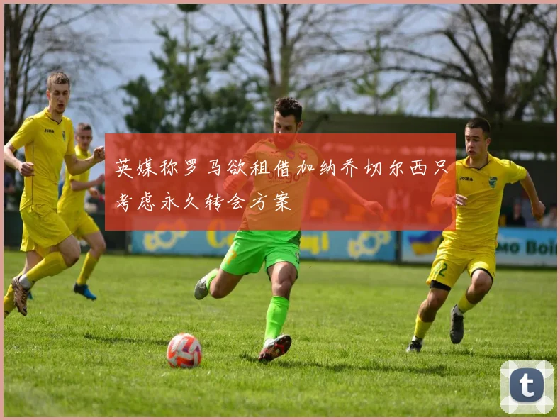 英媒称罗马欲租借加纳乔切尔西只考虑永久转会方案