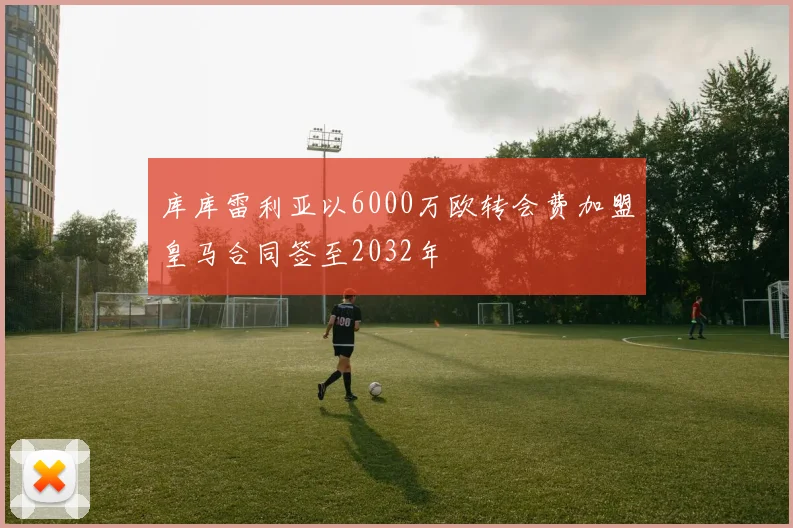 库库雷利亚以6000万欧转会费加盟皇马合同签至2032年