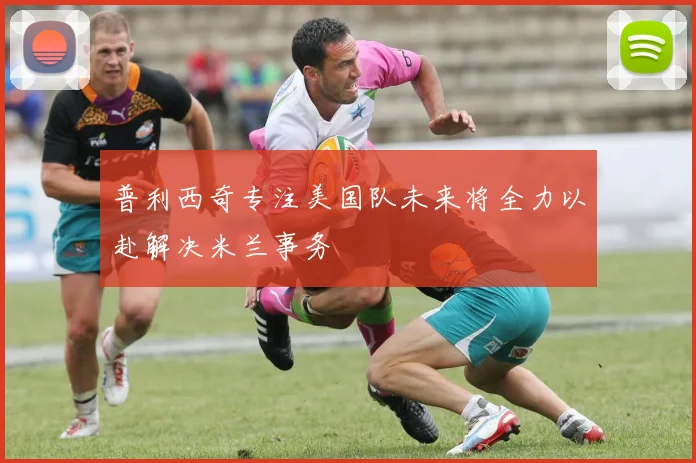 普利西奇专注美国队未来将全力以赴解决米兰事务