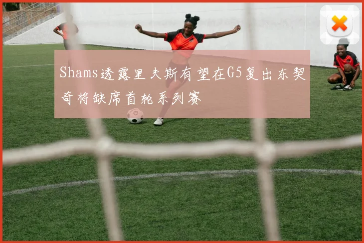 Shams透露里夫斯有望在G5复出东契奇将缺席首轮系列赛