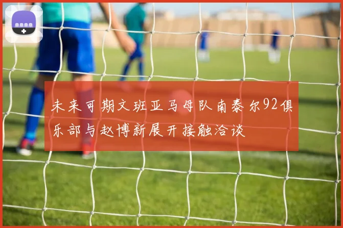 未来可期文班亚马母队南泰尔92俱乐部与赵博新展开接触洽谈
