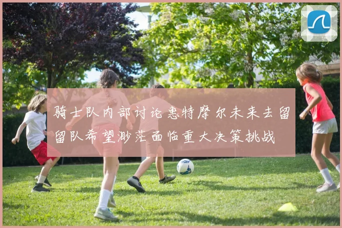 骑士队内部讨论惠特摩尔未来去留留队希望渺茫面临重大决策挑战